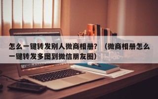 怎么一键转发别人微商相册？（微商相册怎么一键转发多图到微信朋友圈）