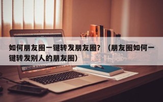 如何朋友圈一键转发朋友圈？（朋友圈如何一键转发别人的朋友圈）
