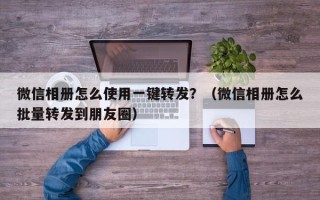 微信相册怎么使用一键转发？（微信相册怎么批量转发到朋友圈）