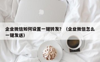 企业微信如何设置一键转发？（企业微信怎么一键发送）