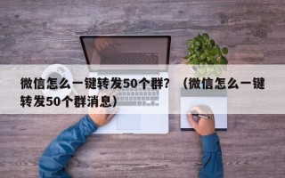 微信怎么一键转发50个群？（微信怎么一键转发50个群消息）