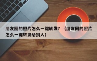 朋友圈的照片怎么一键转发？（朋友圈的照片怎么一键转发给别人）