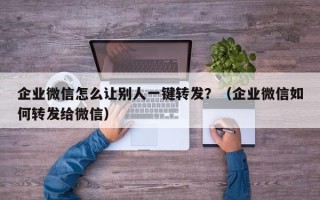 企业微信怎么让别人一键转发？（企业微信如何转发给微信）