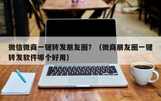 微信微商一键转发朋友圈？（微商朋友圈一键转发软件哪个好用）