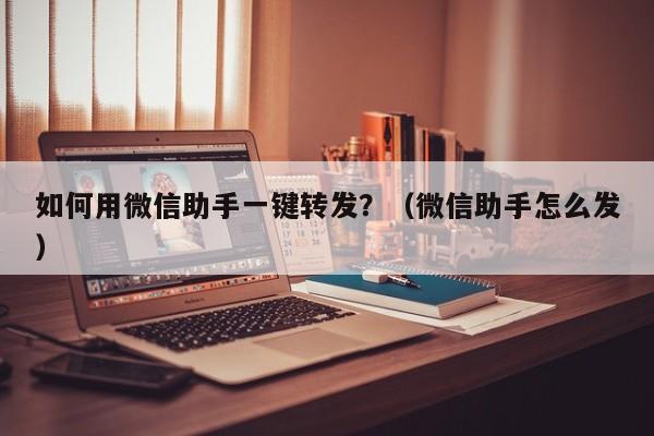 如何用微信助手一键转发？（微信助手怎么发）-第1张图片-微多开