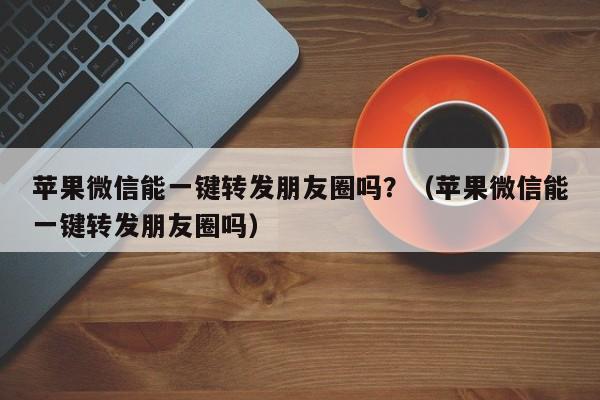 苹果微信能一键转发朋友圈吗？（苹果微信能一键转发朋友圈吗）-第1张图片-微多开