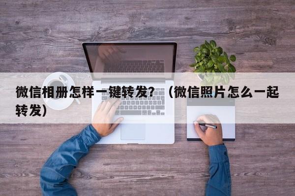 微信相册怎样一键转发？（微信照片怎么一起转发）-第1张图片-微多开