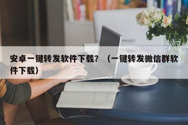 安卓一键转发软件下载？（一键转发微信群软件下载）-第1张图片-微多开
