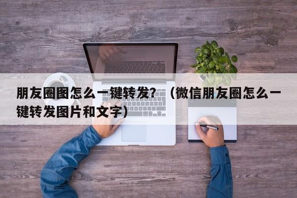 朋友圈图怎么一键转发？（微信朋友圈怎么一键转发图片和文字）-第1张图片-微多开
