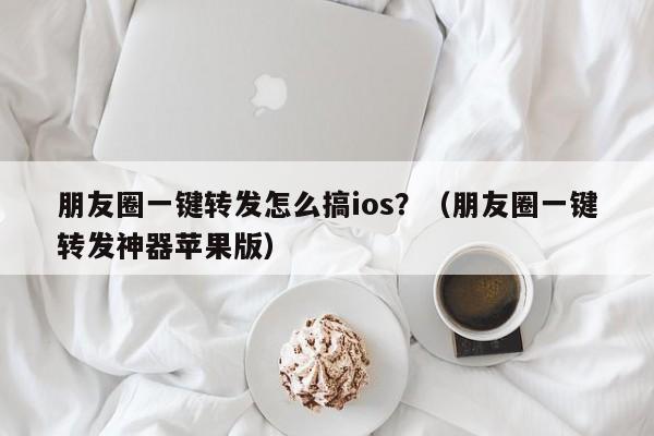 朋友圈一键转发怎么搞ios？（朋友圈一键转发神器苹果版）-第1张图片-微多开