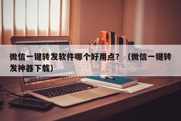 微信一键转发软件哪个好用点？（微信一键转发神器下载）-第1张图片-微多开