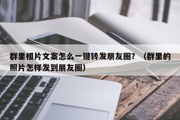 群里相片文案怎么一键转发朋友圈？（群里的照片怎样发到朋友圈）-第1张图片-微多开