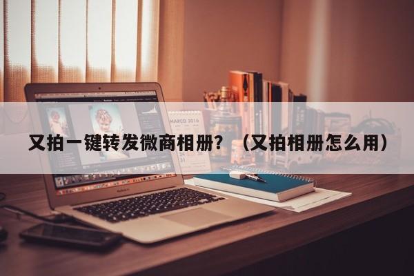 又拍一键转发微商相册？（又拍相册怎么用）-第1张图片-微多开