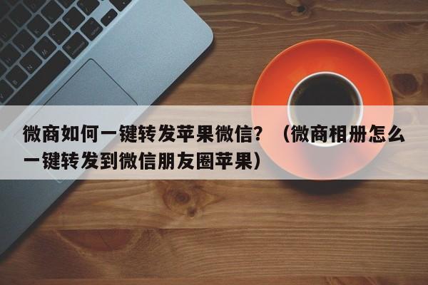 微商如何一键转发苹果微信？（微商相册怎么一键转发到微信朋友圈苹果）-第1张图片-微多开