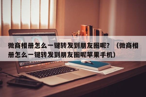 微商相册怎么一键转发到朋友圈呢？（微商相册怎么一键转发到朋友圈呢苹果手机）-第1张图片-微多开