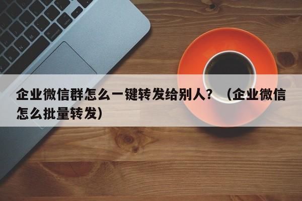企业微信群怎么一键转发给别人？（企业微信怎么批量转发）-第1张图片-微多开