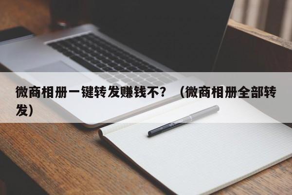 微商相册一键转发赚钱不？（微商相册全部转发）-第1张图片-微多开