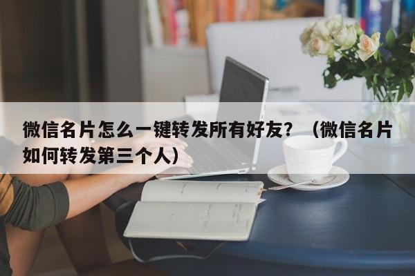 微信名片怎么一键转发所有好友？（微信名片如何转发第三个人）-第1张图片-微多开