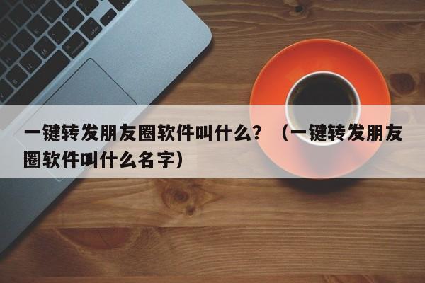 一键转发朋友圈软件叫什么？（一键转发朋友圈软件叫什么名字）-第1张图片-微多开
