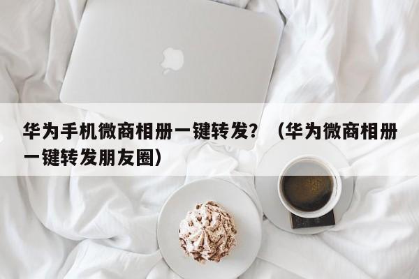 华为手机微商相册一键转发？（华为微商相册一键转发朋友圈）-第1张图片-微多开