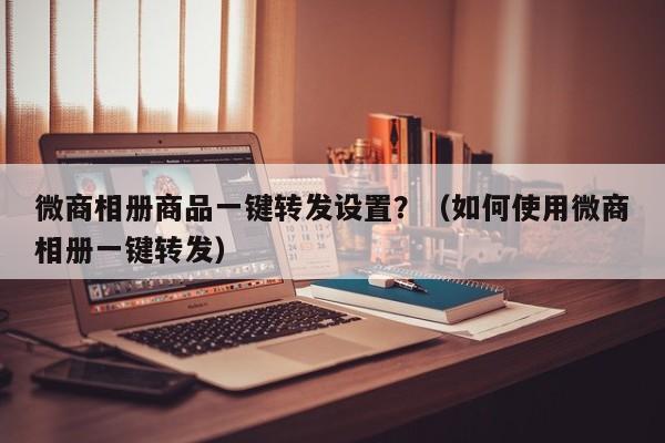 微商相册商品一键转发设置？（如何使用微商相册一键转发）-第1张图片-微多开