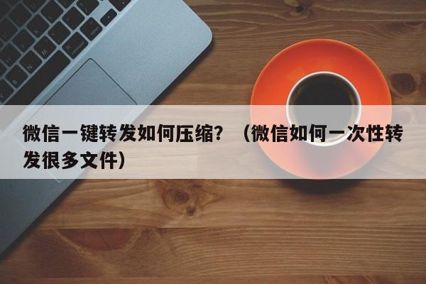 微信一键转发如何压缩？（微信如何一次性转发很多文件）-第1张图片-微多开