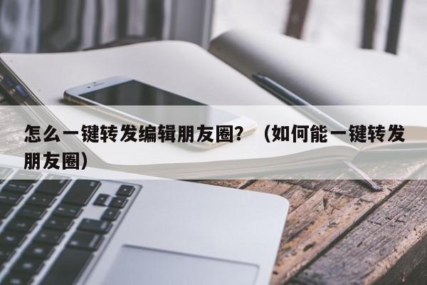 怎么一键转发编辑朋友圈？（如何能一键转发朋友圈）-第1张图片-微多开