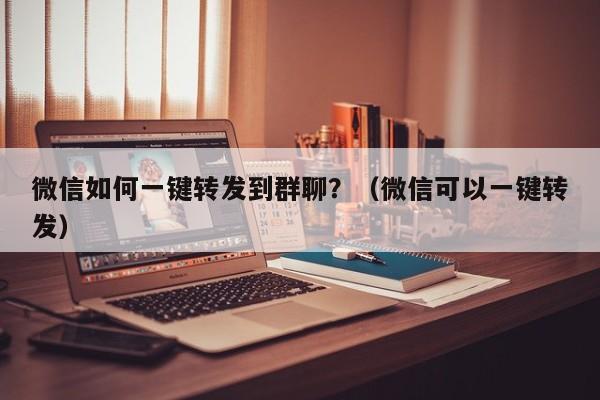 微信如何一键转发到群聊？（微信可以一键转发）-第1张图片-微多开