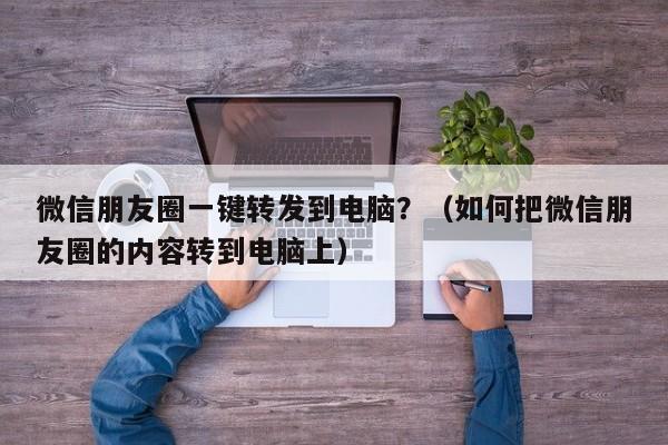 微信朋友圈一键转发到电脑？（如何把微信朋友圈的内容转到电脑上）-第1张图片-微多开