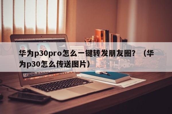 华为p30pro怎么一键转发朋友圈？（华为p30怎么传送图片）-第1张图片-微多开