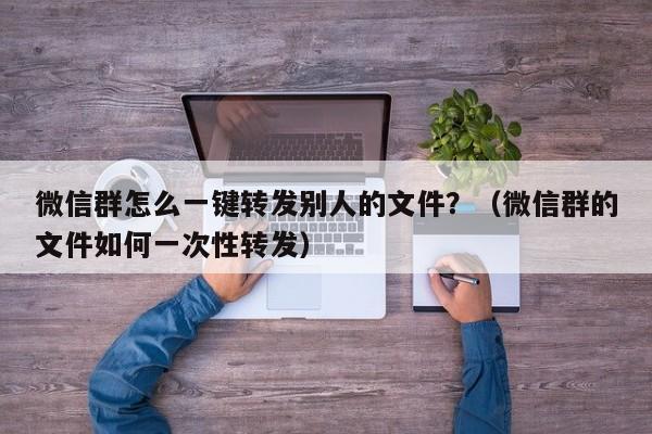 微信群怎么一键转发别人的文件？（微信群的文件如何一次性转发）-第1张图片-微多开
