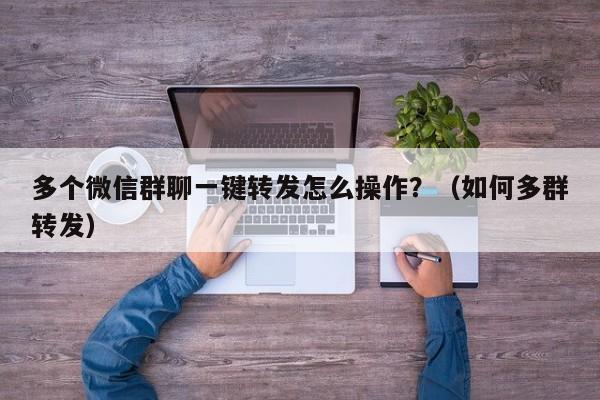 多个微信群聊一键转发怎么操作？（如何多群转发）-第1张图片-微多开