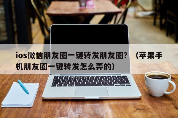 ios微信朋友圈一键转发朋友圈？（苹果手机朋友圈一键转发怎么弄的）-第1张图片-微多开