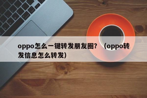 oppo怎么一键转发朋友圈？（oppo转发信息怎么转发）-第1张图片-微多开