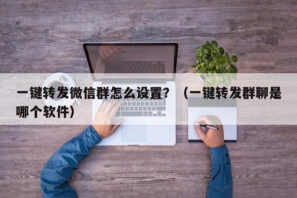 一键转发微信群怎么设置？（一键转发群聊是哪个软件）-第1张图片-微多开
