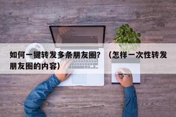 如何一键转发多条朋友圈？（怎样一次性转发朋友圈的内容）-第1张图片-微多开