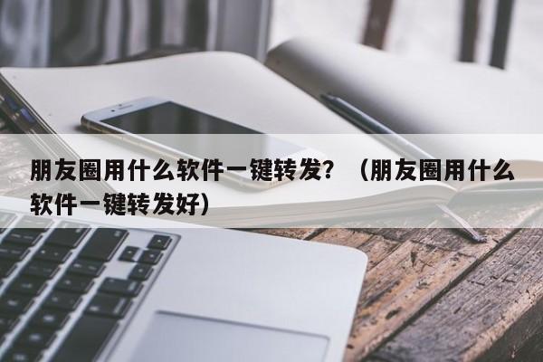 朋友圈用什么软件一键转发？（朋友圈用什么软件一键转发好）-第1张图片-微多开