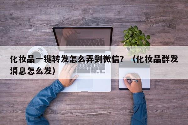 化妆品一键转发怎么弄到微信？（化妆品群发消息怎么发）-第1张图片-微多开