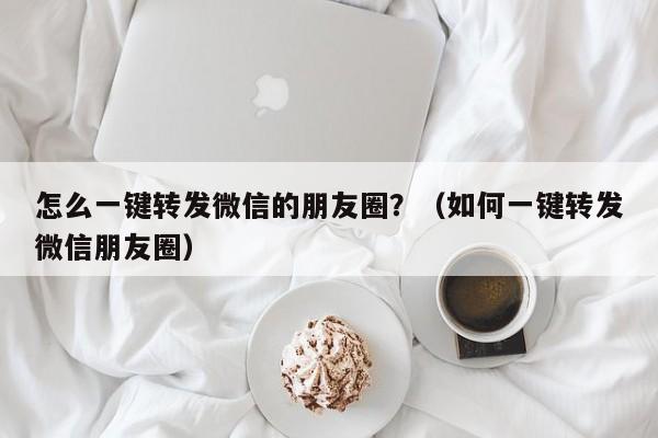 怎么一键转发微信的朋友圈？（如何一键转发微信朋友圈）-第1张图片-微多开
