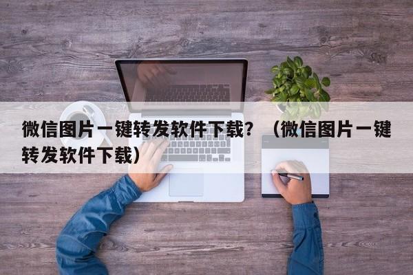 微信图片一键转发软件下载？（微信图片一键转发软件下载）-第1张图片-微多开