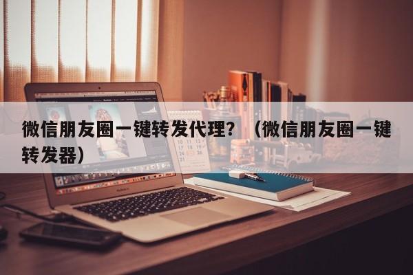 微信朋友圈一键转发代理？（微信朋友圈一键转发器）-第1张图片-微多开