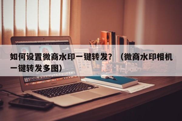 如何设置微商水印一键转发？（微商水印相机一键转发多图）-第1张图片-微多开